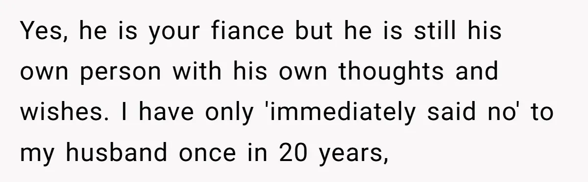 Yes, he is your fiance but he is still his own person with his own thoughts and wishes. I have only 'immediately said no' to my husband once in 20...