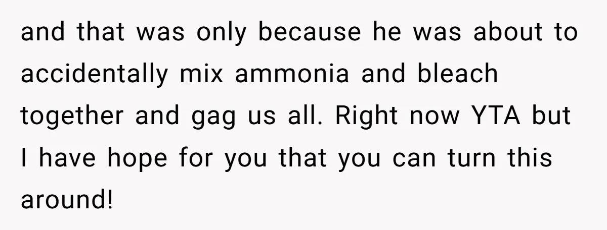 and that was only because he was about to accidentally mix ammonia and bleach together and gag us all. Right now YTA but I have hope for you that you...