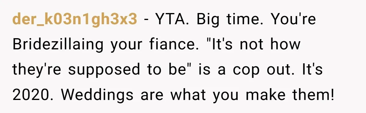 der_k03n1gh3x3 − YTA. Big time. You're Bridezillaing your fiance. "It's not how they're supposed to be" is a cop out. It's 2020. Weddings are what you make them!