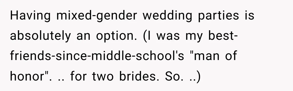 Having mixed-gender wedding parties is absolutely an option. (I was my best-friends-since-middle-school's "man of honor". .. for two brides. So. ..)
