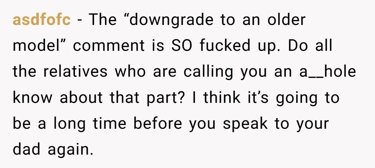 asdfofc - The “downgrade to an older model” comment is SO fucked up. Do all the relatives who are calling you an a__hole know about that part? I think it’s...