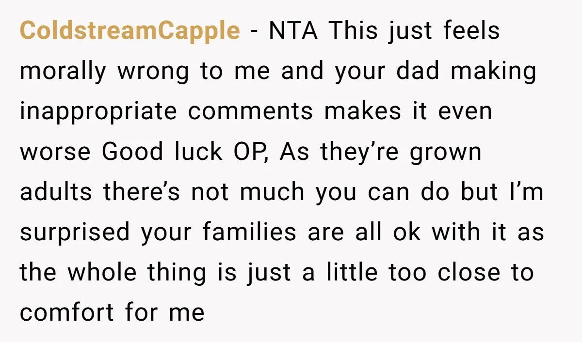 ColdstreamCapple - NTA This just feels morally wrong to me and your dad making inappropriate comments makes it even worse Good luck OP, As they’re grown adults there’s not much...