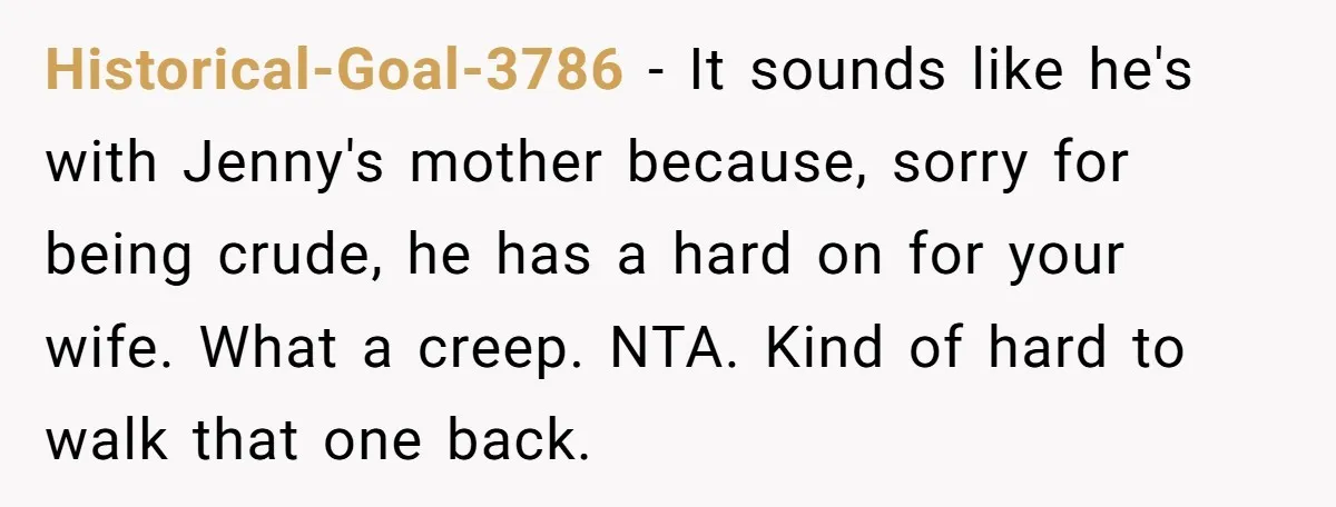 Historical-Goal-3786 - It sounds like he's with Jenny's mother because, sorry for being crude, he has a hard on for your wife. What a creep. NTA. Kind of hard to...