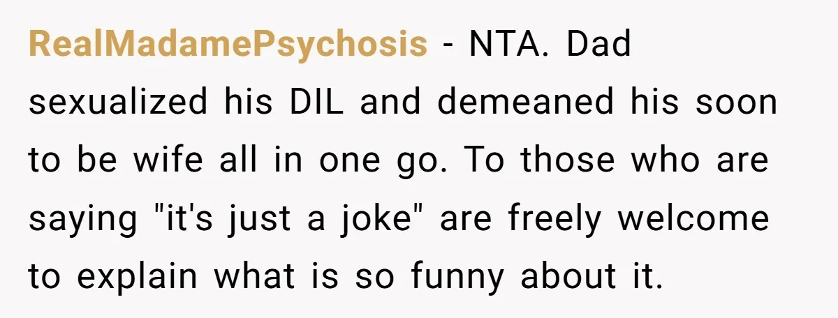RealMadamePsychosis - NTA. Dad sexualized his DIL and demeaned his soon to be wife all in one go. To those who are saying "it's just a joke" are freely welcome...