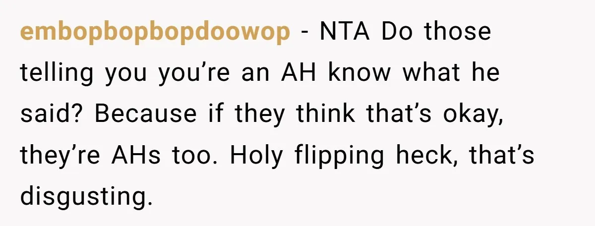 embopbopbopdoowop - NTA Do those telling you you’re an AH know what he said? Because if they think that’s okay, they’re AHs too. Holy flipping heck, that’s disgusting.