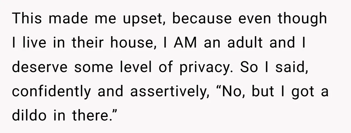 This made me upset, because even though I live in their house, I AM an adult and I deserve some level of privacy. So I said, confidently and assertively, “No,...