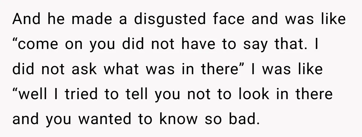And he made a disgusted face and was like “come on you did not have to say that. I did not ask what was in there” I was like “well...