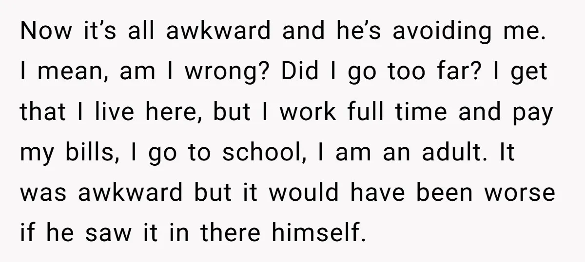 Now it’s all awkward and he’s avoiding me. I mean, am I wrong? Did I go too far? I get that I live here, but I work full time and...