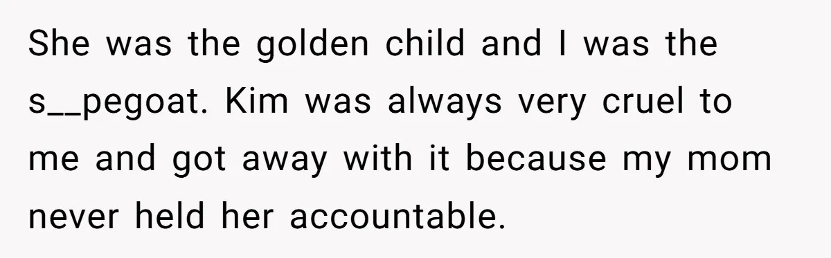 She was the golden child and I was the s__pegoat. Kim was always very cruel to me and got away with it because my mom never held her accountable.