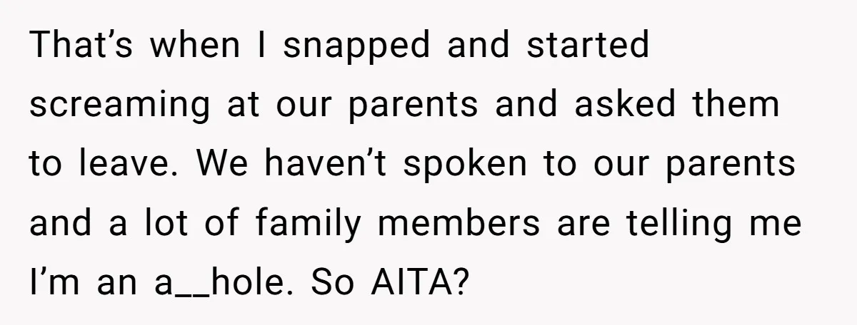That’s when I snapped and started screaming at our parents and asked them to leave. We haven’t spoken to our parents and a lot of family members are telling me...