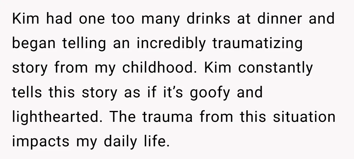 Kim had one too many drinks at dinner and began telling an incredibly traumatizing story from my childhood. Kim constantly tells this story as if it’s goofy and lighthearted. The...