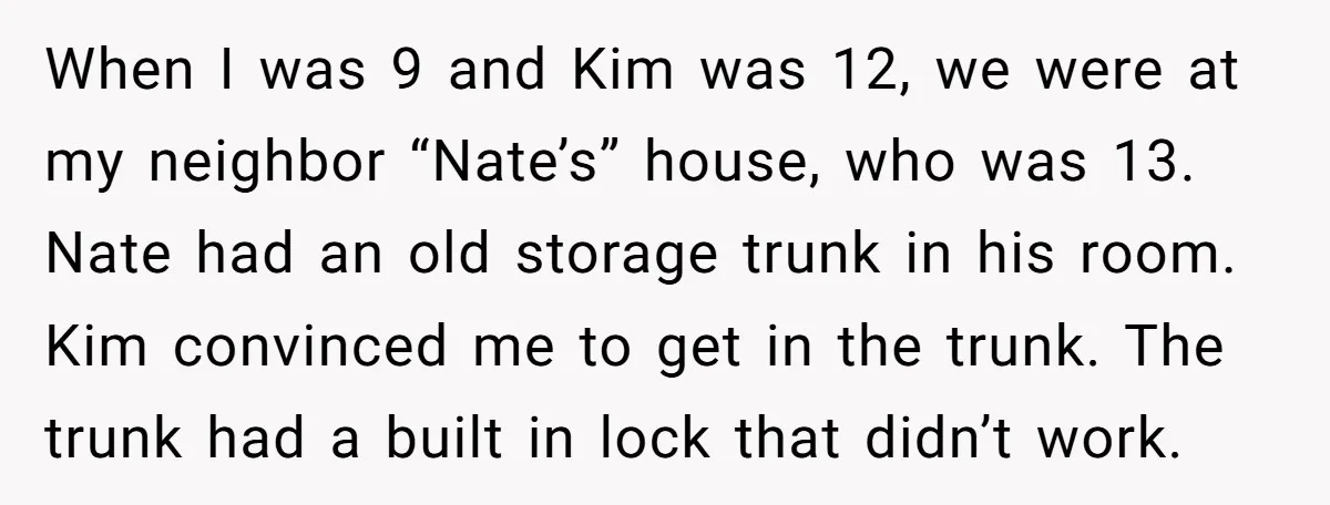 When I was 9 and Kim was 12, we were at my neighbor “Nate’s” house, who was 13. Nate had an old storage trunk in his room. Kim convinced me...