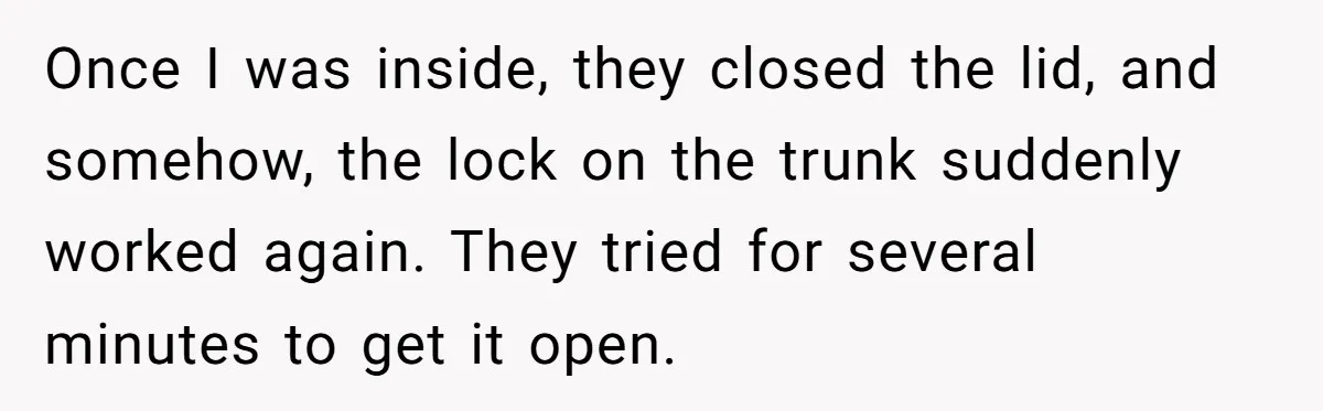 Once I was inside, they closed the lid, and somehow, the lock on the trunk suddenly worked again. They tried for several minutes to get it open.