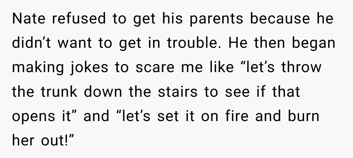 Nate refused to get his parents because he didn’t want to get in trouble. He then began making jokes to scare me like “let’s throw the trunk down the stairs...