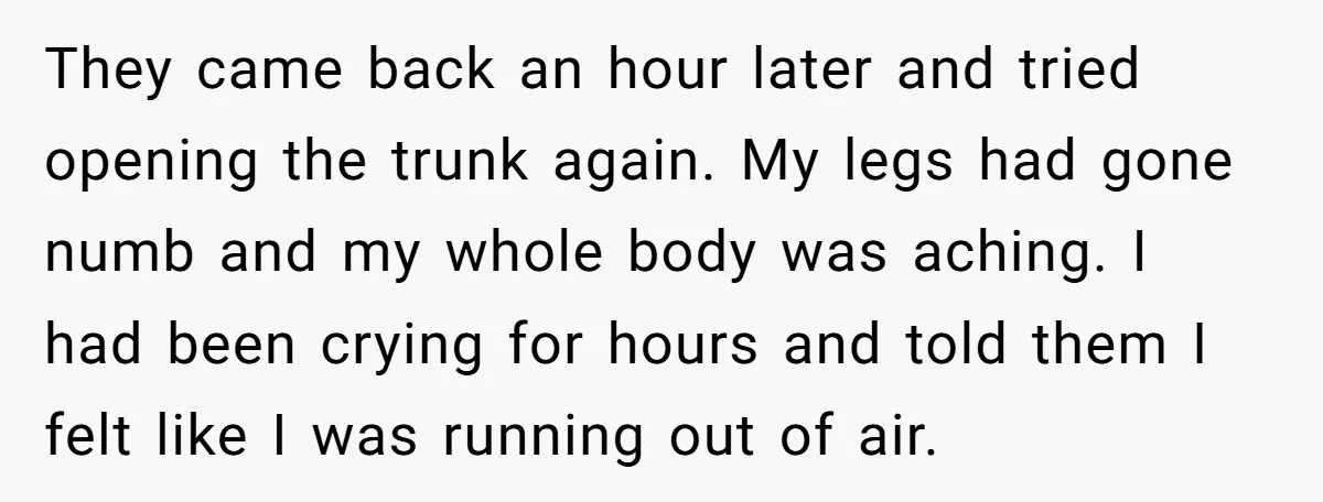They came back an hour later and tried opening the trunk again. My legs had gone numb and my whole body was aching. I had been crying for hours and...