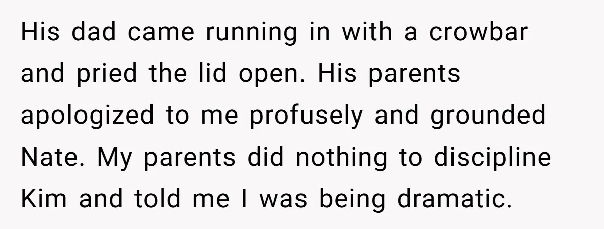His dad came running in with a crowbar and pried the lid open. His parents apologized to me profusely and grounded Nate. My parents did nothing to discipline Kim and...