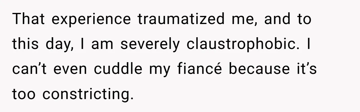 That experience traumatized me, and to this day, I am severely claustrophobic. I can’t even cuddle my fiancé because it’s too constricting.