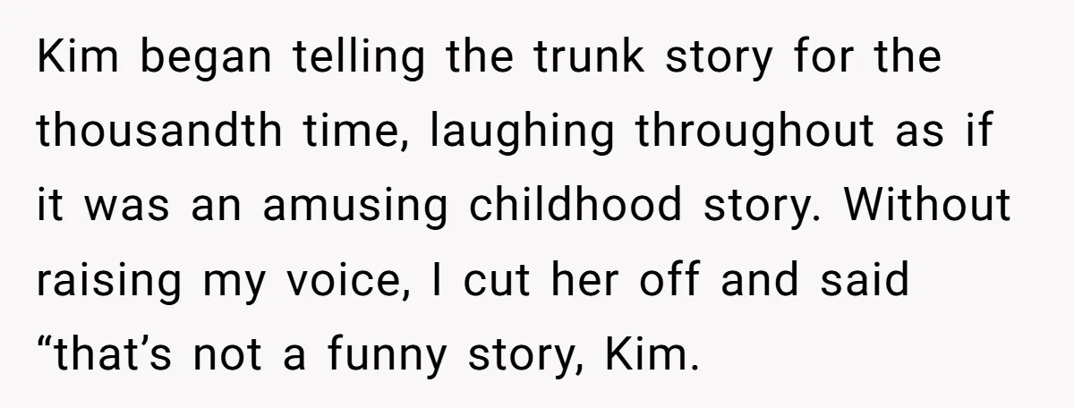 Kim began telling the trunk story for the thousandth time, laughing throughout as if it was an amusing childhood story. Without raising my voice, I cut her off and said...
