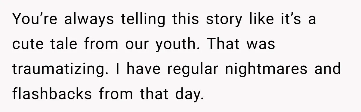 You’re always telling this story like it’s a cute tale from our youth. That was traumatizing. I have regular nightmares and flashbacks from that day.