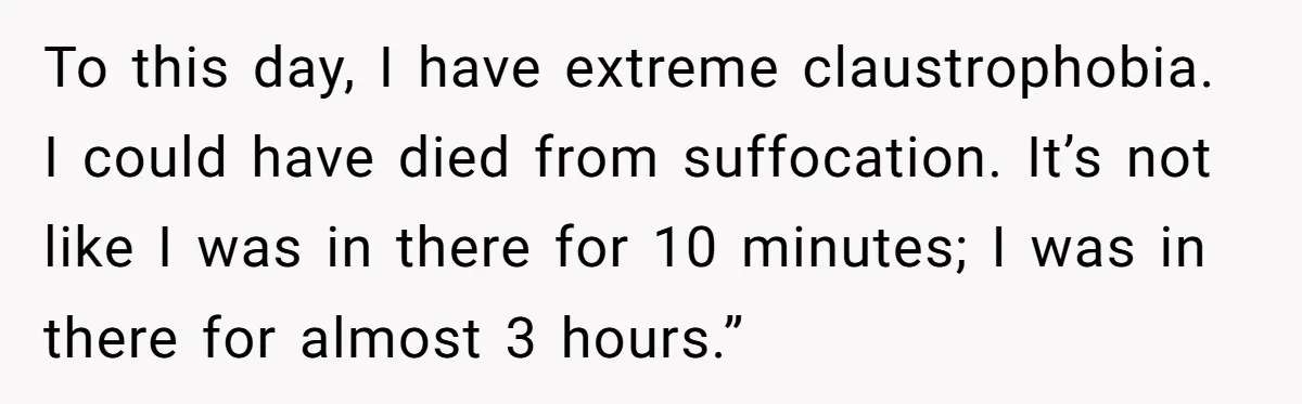 To this day, I have extreme claustrophobia. I could have died from suffocation. It’s not like I was in there for 10 minutes; I was in there for almost 3...