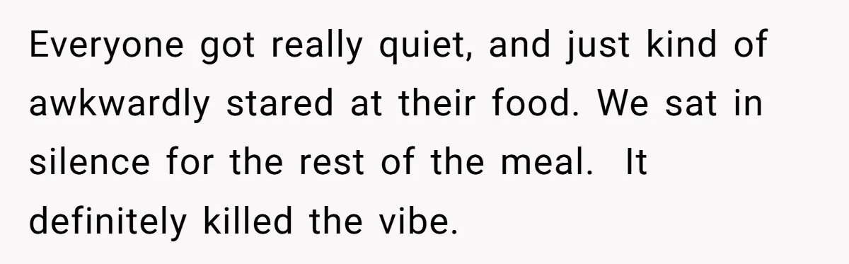Everyone got really quiet, and just kind of awkwardly stared at their food. We sat in silence for the rest of the meal. It definitely killed the vibe.