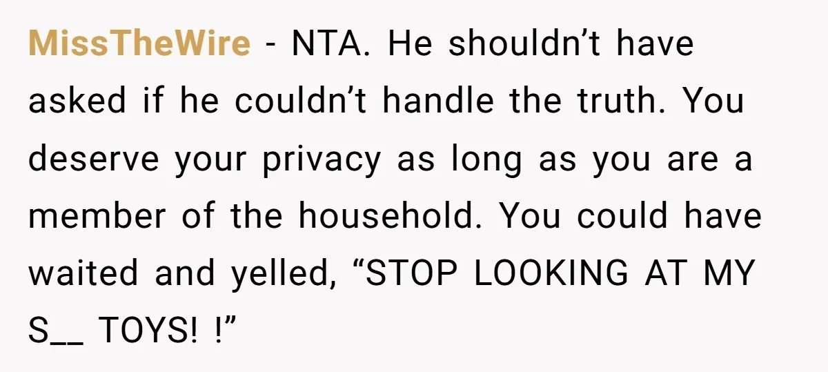 MissTheWire − NTA. He shouldn’t have asked if he couldn’t handle the truth. You deserve your privacy as long as you are a member of the household. You could have...