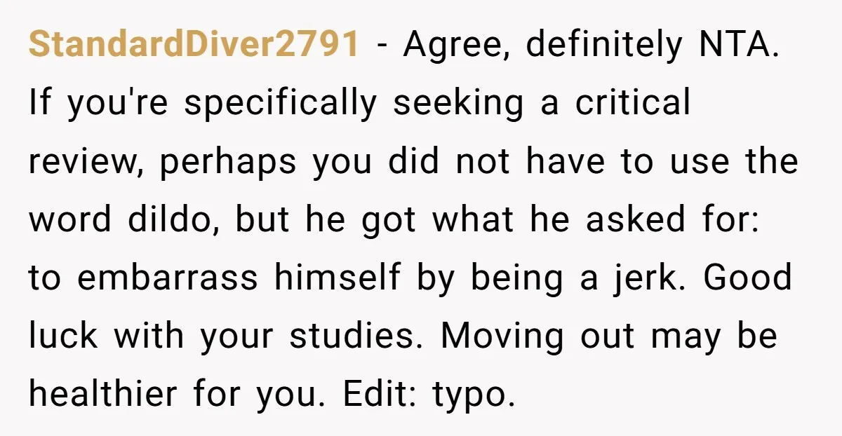 StandardDiver2791 − Agree, definitely NTA. If you're specifically seeking a critical review, perhaps you did not have to use the word dildo, but he got what he asked for: to...