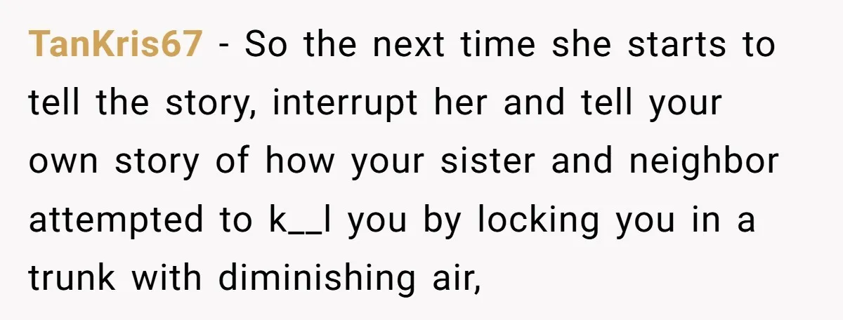 TanKris67 − So the next time she starts to tell the story, interrupt her and tell your own story of how your sister and neighbor attempted to k__l you by...