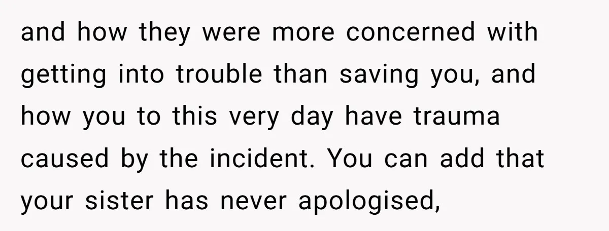 and how they were more concerned with getting into trouble than saving you, and how you to this very day have trauma caused by the incident. You can add that...
