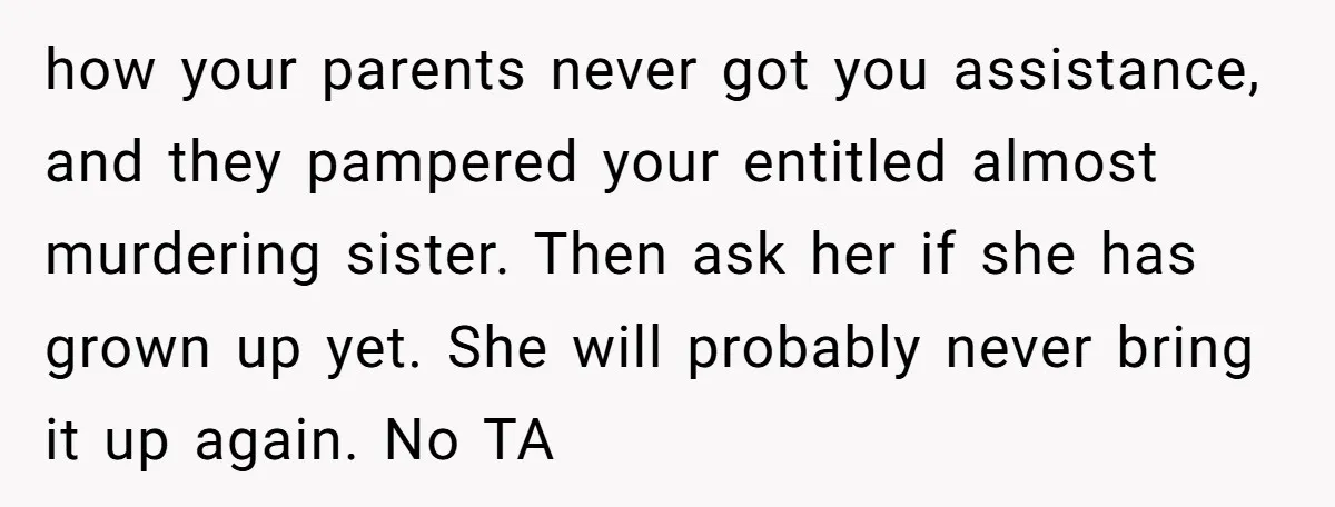 how your parents never got you assistance, and they pampered your entitled almost murdering sister. Then ask her if she has grown up yet. She will probably never bring it...