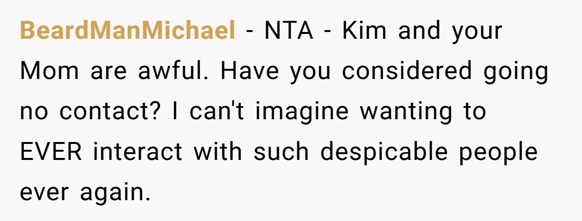 BeardManMichael − NTA - Kim and your Mom are awful. Have you considered going no contact? I can't imagine wanting to EVER interact with such despicable people ever again.