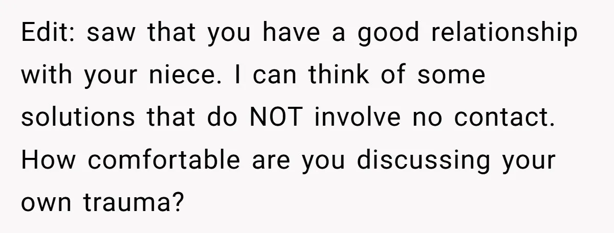 Edit: saw that you have a good relationship with your niece. I can think of some solutions that do NOT involve no contact. How comfortable are you discussing your own...
