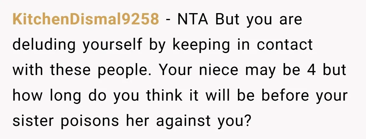 KitchenDismal9258 − NTA But you are deluding yourself by keeping in contact with these people. Your niece may be 4 but how long do you think it will be before...