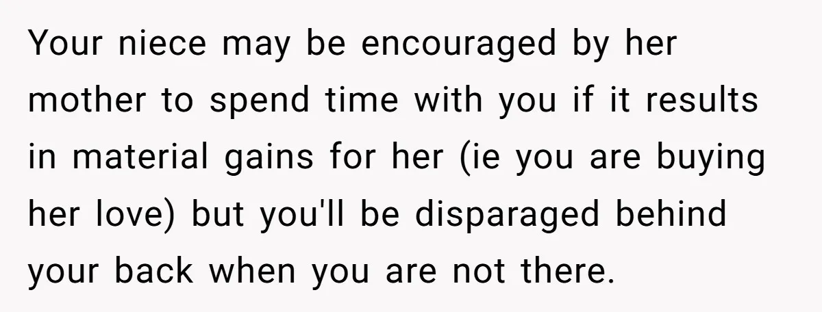 Your niece may be encouraged by her mother to spend time with you if it results in material gains for her (ie you are buying her love) but you'll be...