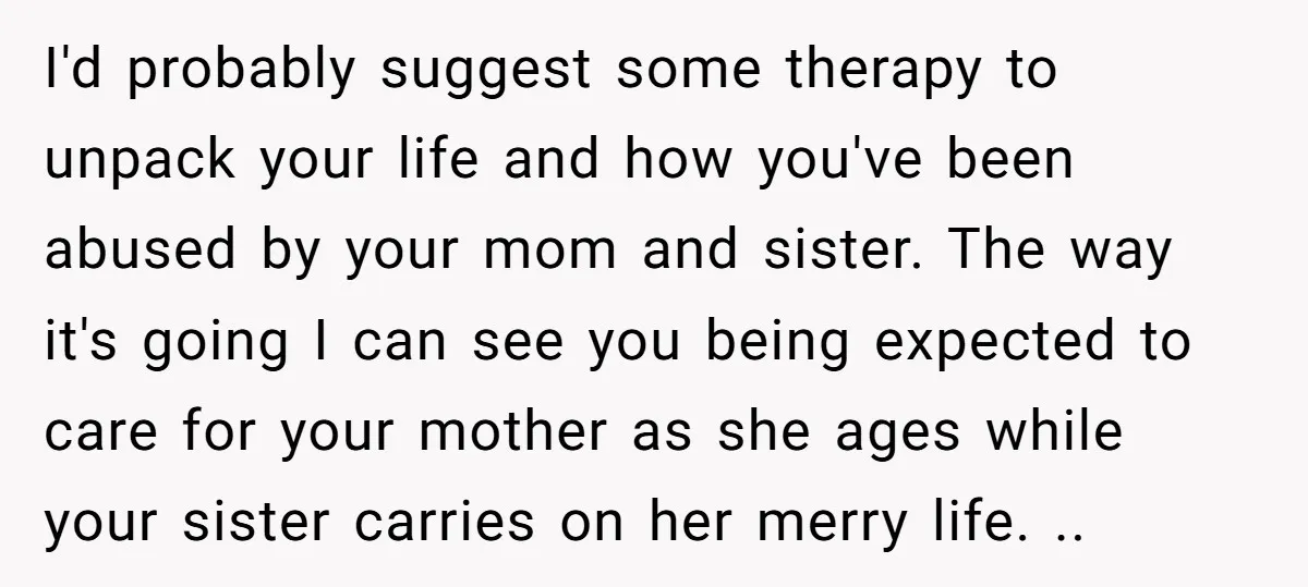 I'd probably suggest some therapy to unpack your life and how you've been abused by your mom and sister. The way it's going I can see you being expected to...