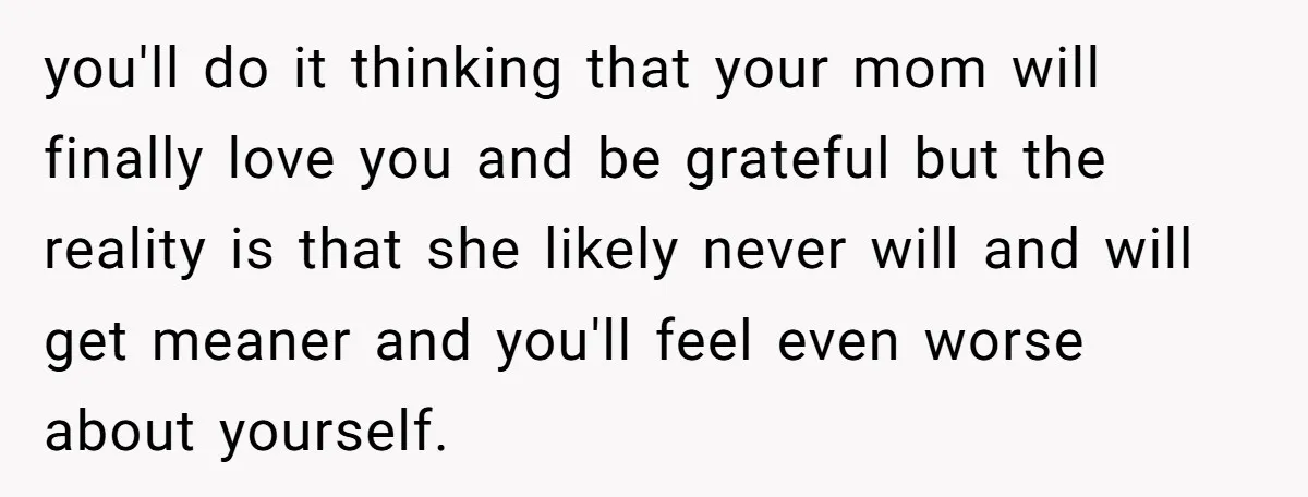 you'll do it thinking that your mom will finally love you and be grateful but the reality is that she likely never will and will get meaner and you'll feel...