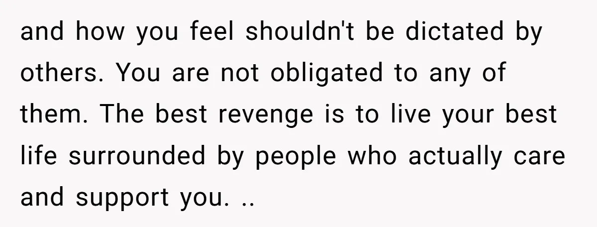 and how you feel shouldn't be dictated by others. You are not obligated to any of them. The best revenge is to live your best life surrounded by people who...