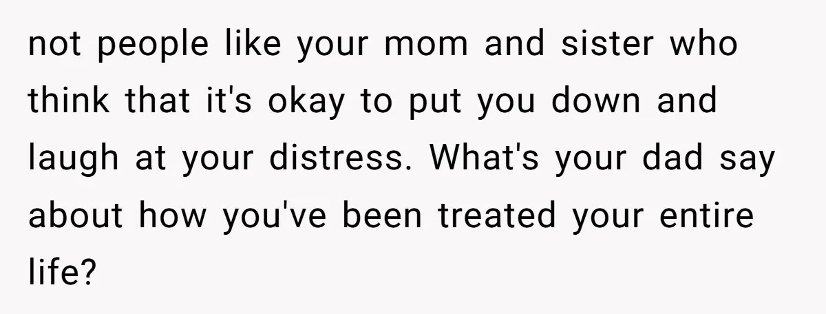 not people like your mom and sister who think that it's okay to put you down and laugh at your distress. What's your dad say about how you've been treated...