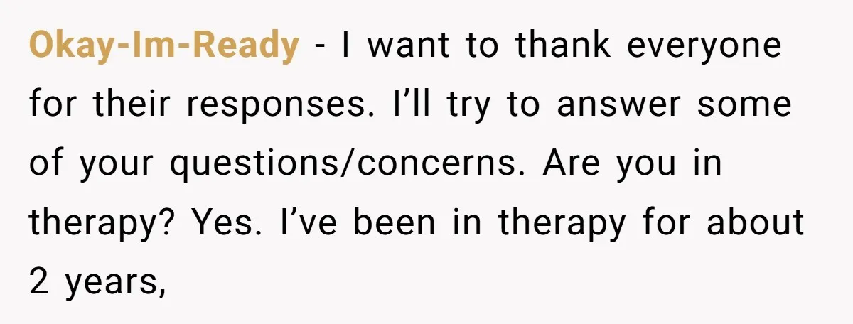 Okay-Im-Ready − I want to thank everyone for their responses. I’ll try to answer some of your questions/concerns. Are you in therapy? Yes. I’ve been in therapy for about 2...