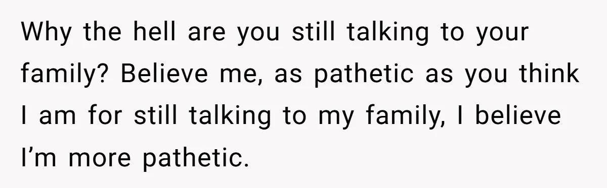 Why the hell are you still talking to your family? Believe me, as pathetic as you think I am for still talking to my family, I believe I’m more pathetic.