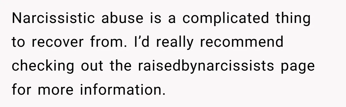 Narcissistic abuse is a complicated thing to recover from. I’d really recommend checking out the raisedbynarcissists page for more information.
