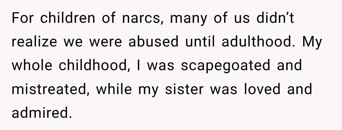 For children of narcs, many of us didn’t realize we were abused until adulthood. My whole childhood, I was scapegoated and mistreated, while my sister was loved and admired.