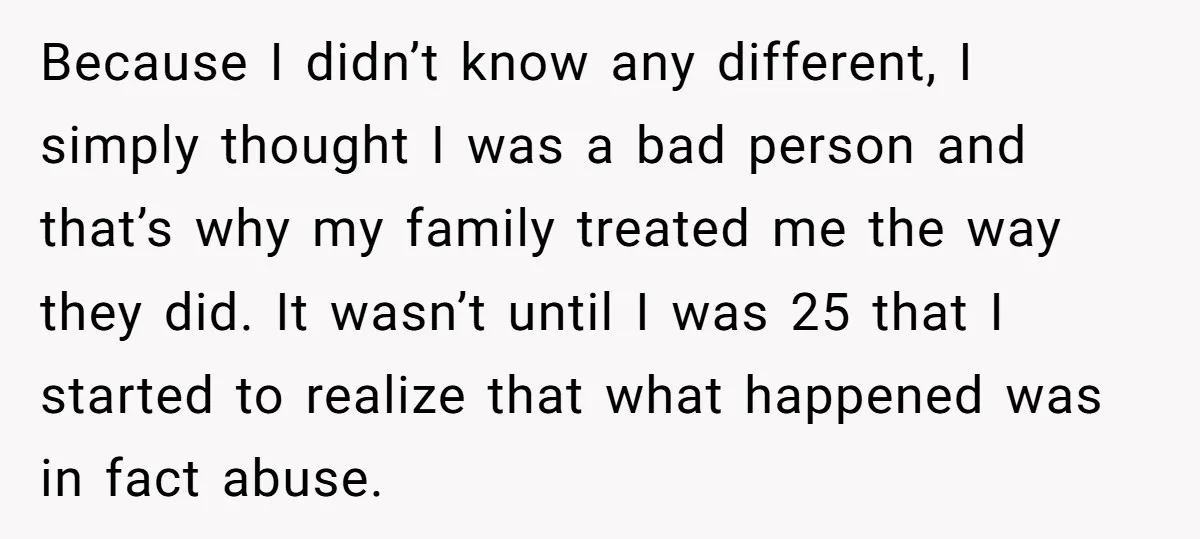Because I didn’t know any different, I simply thought I was a bad person and that’s why my family treated me the way they did. It wasn’t until I was...