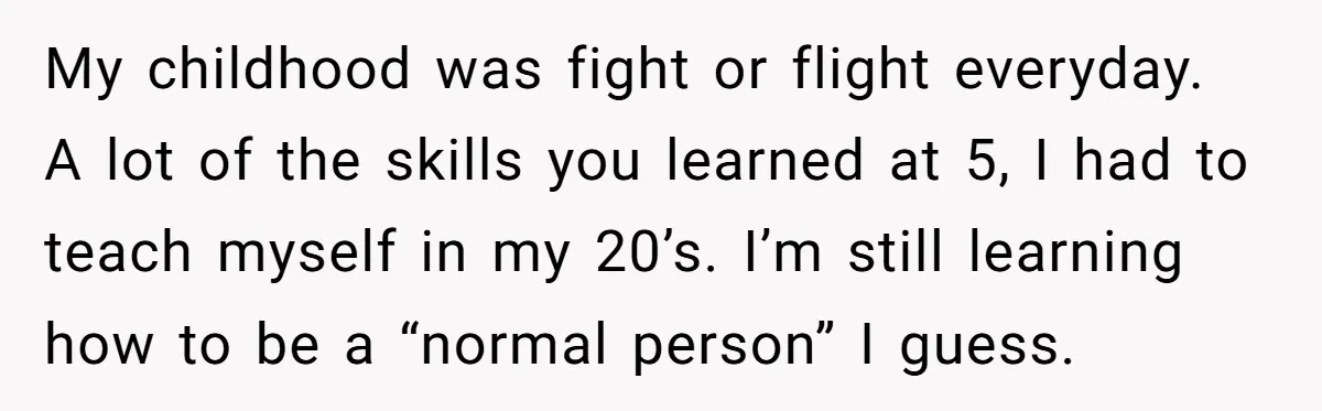 My childhood was fight or flight everyday. A lot of the skills you learned at 5, I had to teach myself in my 20’s. I’m still learning how to be...