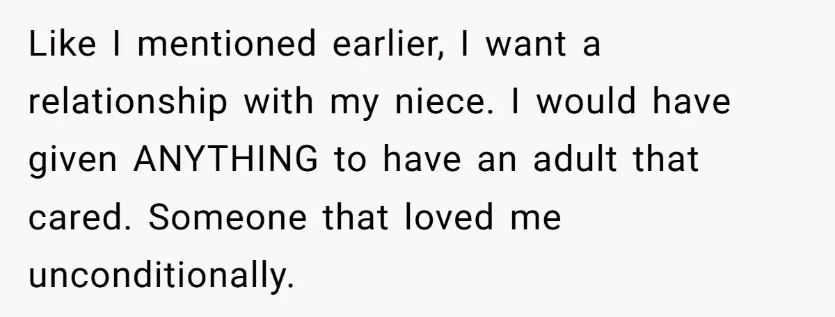 Like I mentioned earlier, I want a relationship with my niece. I would have given ANYTHING to have an adult that cared. Someone that loved me unconditionally.
