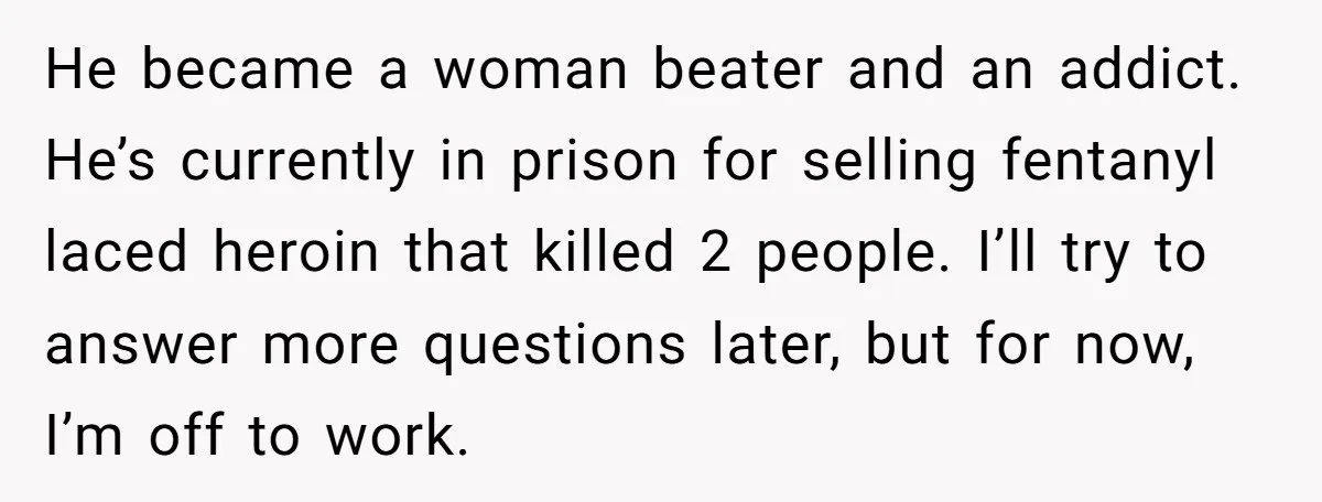 He became a woman beater and an addict. He’s currently in prison for selling fentanyl laced heroin that killed 2 people. I’ll try to answer more questions later, but for...