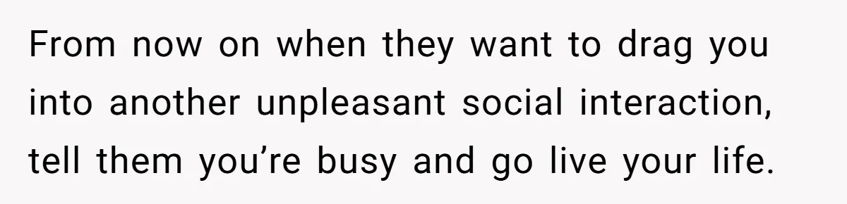 From now on when they want to drag you into another unpleasant social interaction, tell them you’re busy and go live your life.