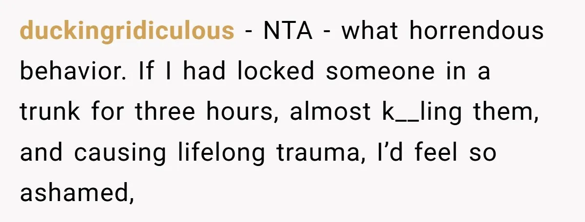 duckingridiculous − NTA - what horrendous behavior. If I had locked someone in a trunk for three hours, almost k__ling them, and causing lifelong trauma, I’d feel so ashamed,