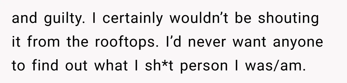 and guilty. I certainly wouldn’t be shouting it from the rooftops. I’d never want anyone to find out what I sh*t person I was/am.
