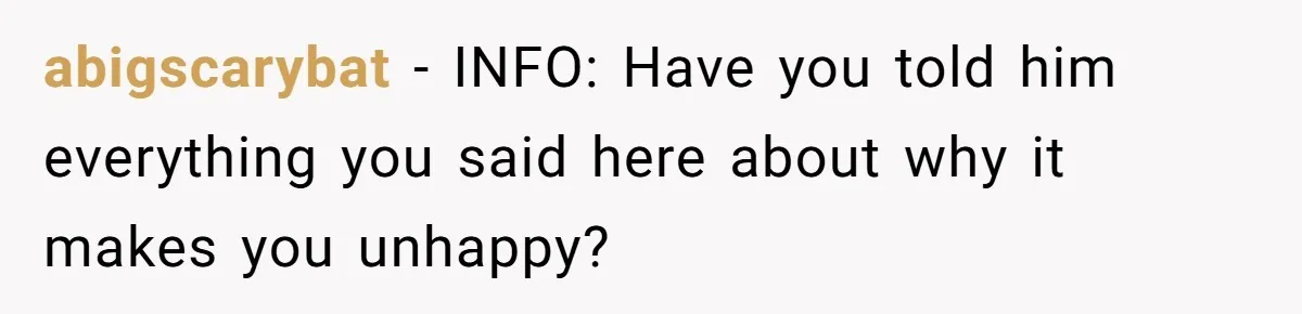 abigscarybat − INFO: Have you told him everything you said here about why it makes you unhappy?